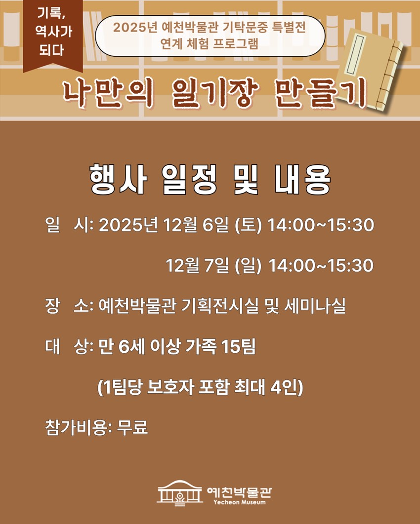 기록, 역사가 되다 2025년 예천박물관 기탁문중 특별전 연계 체험 프로그램 나만의 일기장 만들기 행사 일정 및 내용 일시 : 2025년 12월 6일(토) 14:00~15:30, 12월 7일(일) 14:00~15:30 장소 : 예천박물관 기획전시실 및 세미나실 대상 : 만 6세 이상 가족 15팀(1팀당 보호자 포함 최대 4인) 참가비용 무료